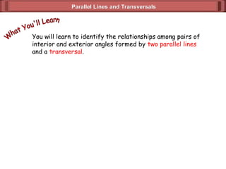 Parallel Lines and Transversals
Parallel Lines and Transversals
You will learn to identify the relationships among pairs of
interior and exterior angles formed by two parallel lines
and a transversal.
 