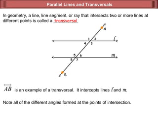 Parallel Lines and Transversals
Parallel Lines and Transversals
In geometry, a line, line segment, or ray that intersects two or more lines at
different points is called a __________
transversal
l
m
B
A
AB is an example of a transversal. It intercepts lines l and m.
Note all of the different angles formed at the points of intersection.
1 2
3
4
5
7
6
8
 