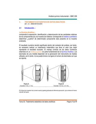 Análisis químico instrumental – QMC 208
Tema 03. Tratamiento estadístico de datos analíticos Página 1 de 17
3. TRATAMIENTO ESTADÍSTICO DE DATOS ANALÍTICOS
(25 – 11 – 2020) REVISADO
3.1 Introducción. -
La Química Analítica. -
comprende la separación, identificación y determinación de las cantidades relativas
de los componentes de una muestra de material. Corresponde al análisis cuantitativo
determinar ¿cuánto? de determinado componente está presente en la muestra
analizada.
El resultado numérico tendrá significado dentro del contexto del análisis, por tanto,
es necesario realizar un tratamiento matemático que lleve al valor que mejor
represente el resultado buscado. El manejo correcto de los datos numéricos
obtenidos en un análisis químico es parte fundamental de la Química Analítica. Los
decimales de una medida dependen de la apreciación del instrumento de medida
utilizado, por lo tanto, no se puede tomar a la ligera el número de decimales con que
se reporta.
En la figura se muestran dos (número exacto) pipetas graduadas de diferente apreciación, que contienen el mismo
volumen de líquido.
 