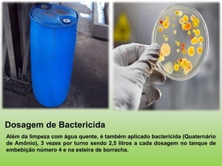 Dosagem de Bactericida
Além da limpeza com água quente, é também aplicado bactericida (Quaternário
de Amônio), 3 vezes por turno sendo 2,5 litros a cada dosagem no tanque de
embebição número 4 e na esteira de borracha.
 