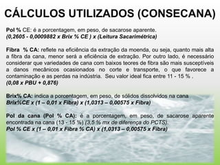 CÁLCULOS UTILIZADOS (CONSECANA)
Pol % CE: é a porcentagem, em peso, de sacarose aparente.
(0,2605 - 0,0009882 x Brix % CE ) x (Leitura Sacarimétrica)

Fibra % CA: reflete na eficiência da extração da moenda, ou seja, quanto mais alta
a fibra da cana, menor será a eficiência de extração. Por outro lado, é necessário
considerar que variedades de cana com baixos teores de fibra são mais susceptíveis
a danos mecânicos ocasionados no corte e transporte, o que favorece a
contaminação e as perdas na indústria. Seu valor ideal fica entre 11 - 15 % .
(0,08 x PBU + 0,876)

Brix% CA: indica a porcentagem, em peso, de sólidos dissolvidos na cana
Brix%CE x (1 – 0,01 x Fibra) x (1,0313 – 0,00575 x Fibra)

Pol da cana (Pol % CA): é a porcentagem, em peso, de sacarose aparente
encontrada na cana (13 - 15 %) (3,5 % mx de diferença do PCTS).
Pol % CE x (1 – 0,01 x Fibra % CA) x (1,0313 – 0,00575 x Fibra)
 