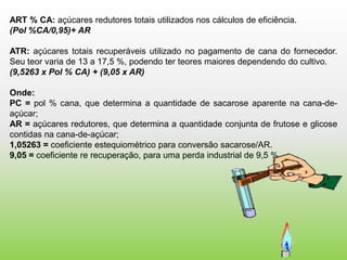 ART % CA: açúcares redutores totais utilizados nos cálculos de eficiência.
(Pol %CA/0,95)+ AR

ATR: açúcares totais recuperáveis utilizado no pagamento de cana do fornecedor.
Seu teor varia de 13 a 17,5 %, podendo ter teores maiores dependendo do cultivo.
(9,5263 x Pol % CA) + (9,05 x AR)

Onde:
PC = pol % cana, que determina a quantidade de sacarose aparente na cana-de-
açúcar;
AR = açúcares redutores, que determina a quantidade conjunta de frutose e glicose
contidas na cana-de-açúcar;
1,05263 = coeficiente estequiométrico para conversão sacarose/AR.
9,05 = coeficiente re recuperação, para uma perda industrial de 9,5 %
 