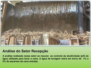 Análise do Setor Recepção
A análise realizada nesse setor se resume ao controle da alcalinidade (pH) da
água utilizada para lavar a cana. A água de lavagem retira em torno de 1% a
2% de sacarose da cana entrada.
 