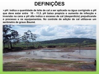 DEFINIÇÕES
pH: indica a quantidade de leite de cal a ser aplicada na água corrigindo o pH
que deve estar entre 10 - 11,5. pH baixo propicia o aumento de infecção e
inversão na cana e pH alto indica o excesso de cal (desperdício) prejudicando
o processo e os equipamentos. No controle de adição de cal utiliza-se um
aerômetro de graus Baumé.
 