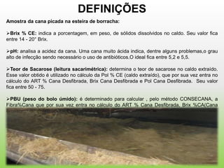 DEFINIÇÕES
Amostra da cana picada na esteira de borracha:

Brix % CE: indica a porcentagem, em peso, de sólidos dissolvidos no caldo. Seu valor fica
entre 14 - 20° Brix.

pH: analisa a acidez da cana. Uma cana muito ácida indica, dentre alguns problemas,o grau
alto de infecção sendo necessário o uso de antibióticos.O ideal fica entre 5,2 e 5,5.

Teor de Sacarose (leitura sacarimétrica): determina o teor de sacarose no caldo extraído.
Esse valor obtido é utilizado no cálculo da Pol % CE (caldo extraído), que por sua vez entra no
cálculo do ART % Cana Desfibrada, Brix Cana Desfibrada e Pol Cana Desfibrada. Seu valor
fica entre 50 - 75.

PBU (peso do bolo úmido): é determinado para calcular , pelo método CONSECANA, a
Fibra%Cana que por sua vez entra no cálculo do ART % Cana Desfibrada, Brix %CA(Cana
Desfibrada) e Pol % CA (Cana Desfibrada). Seu peso fica entre 150 - 180 gramas.
 