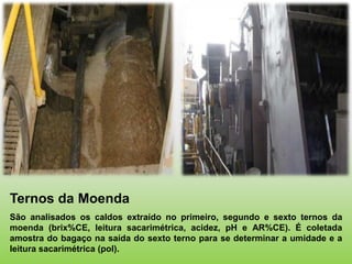 Ternos da Moenda
São analisados os caldos extraído no primeiro, segundo e sexto ternos da
moenda (brix%CE, leitura sacarimétrica, acidez, pH e AR%CE). É coletada
amostra do bagaço na saída do sexto terno para se determinar a umidade e a
leitura sacarimétrica (pol).
 
