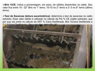 Brix %CE: indica a porcentagem, em peso, de sólidos dissolvidos no caldo. Seu
valor fica entre 15 - 22° Brix no 1° terno, 10-15 no 2° terno e 2- 5 no 6° terno (último
terno).

Teor de Sacarose (leitura sacarimétrica): determina o teor de sacarose no caldo
extraído. Esse valor obtido é utilizado no cálculo da Pol % CE (caldo extraído), que
por sua vez entra no cálculo do ART % Cana Desfibrada, Brix %Cana Desfibrada e
Pol %Cana Desfibrada. Seu valor fica entre 55 - 80.
 