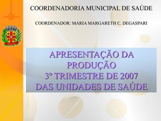 COORDENADORIA MUNICIPAL DE SAÚDE

 COORDENADOR: MARIA MARGARETH C. DEGASPARI




   APRESENTAÇÃO DA
       PRODUÇÃO
  3º TRIMESTRE DE 2007
 DAS UNIDADES DE SAÚDE
 