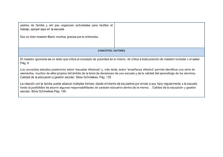 padres de familia y ahí pss organizan actividades para facilitar el
trabajo, apoyar aquí en la escuela
Eso es todo maestro Mario muchas gracias por la entrevista.
CONCEPTOS / AUTORES
El maestro ignorante es un texto que critica al concepto de autoridad en sí mismo, de critica a toda posición de maestro fundada n el saber.
Pág. 9
Los conocidos estudios posteriores sobre “escuelas efectivas” y, más tarde, sobre “enseñanza efectiva” permite identificar una serie de
elementos, muchos de ellos propios del ámbito de la toma de decisiones de una escuela y de la calidad del aprendizaje de los alumnos.
Calidad de la educación y gestión escolar, Silvia Schmelkes. Pág. 135
La relación con la familia puede abarcar múltiples formas: desde el interés de los padres por enviar a sus hijos regularmente a la escuela
hasta la posibilidad de asumir algunas responsabilidades de carácter educativo dentro de la misma. . Calidad de la educación y gestión
escolar, Silvia Schmelkes Pág. 146.
 