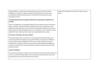 trabajo adelante, no tenemos la costumbre de que nos vamos a dividir, siempre
trabajamos en conjunto y si alguna ves tenemos festival que hacer, tenemos otra
actividad dentro de la escuela, pues ahí si nos dividimos en las comisiones ya sea
individual o en binas.
¿Qué participación tienen los padres de familia en la organización y gestión de la
escuela?
Pues si tu trabajas bien con los padres de familia y los concientizas de que nos tiene que
apoyar siempre y cuando esto sea para el bienestar de sus hijos si participan, eso ya
depende de cada maestro de como tu motives a tus papás para trabajar pero si tu haces
labor docente con ellos pues lógicamente no te van a apoyar y no van a participar, eso ya
depende de cada maestra para que logren que sus papás participen y apoyen.
En cuanto a comisiones, ¿En qué consisten?
Pues cada maestro tiene su comisión y en cuanto respecto a lo de las guardias, en el
recreo hay guardias en la palapa, en la reja, en los baños, en los juegos, son diferentes
áreas en lo que respecta a la guardia en el recreo. En cuanto a las otras comisiones
semanales se van rotando, esto se hace para que la escuela valla saliendo adelante, en
cambio si no existieran las comisiones cada quien haría lo que quiera y pues la escuela
estaría de cabeza.
¿Quién las designa?
Al inicio del ciclo escolar se nombran que comisiones se harán durante el año, entonces se
toman en cuenta las indispensables y se van apuntando y si todos estamos de acuerdo
pues optamos por escribir el rol que está en la dirección.
dentro de la escuela ahí si tiene que ver cada una por su
grupo.
 