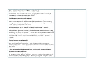 ¿Cómo se realizan las comisiones? (Rifas, acuerdo mutuo)
Son semanales, se va moviendo cada semana, por ejemplo si a 2ª l e toca honores, la
próxima le toca al 2B y se van rolando cada semana.
¿De qué manera se estructuran las guardias?
Se saca lo que es por ejemplo, qué área es la más peligrosa para los niños, entonces en
esos lugares se van los maestros y se van rotando cada semana y en lo que respecta a la
guardia en la reja igualmente es cada semana.
En cuanto a tiempo, ¿En qué se basan para hacer su itinerario de la jornada?
Todo depende de la actividad que vallas a aplicar y del interés de los niños porque a veces
de nada sirve que planees una actividad y le pongas tanto tiempo pero a veces la actividad
es tan sencilla que los niños terminan antes y no se ocupa todo el tiempo que tu ya
dispusiste para tu actividad o de lo contrario te hace falta más tiempo y se continua la
actividad.
¿Con qué recursos cuenta la escuela?
Agua, luz, drenaje, los baños para niños y niñas y desafortunadamente no teneos
comedor pero tenemos la palapa o a veces si no quieren ir a la palapa se les trae la comida
a los salones.
¿Cómo se sustentan los materiales o recursos que se utilizan en la escuela?(Agua
purificada, materiales didácticos…)
Por ejemplo en mi caso aquí en el salón como no empecé el ciclo con los niños, la maestra
anterior tomo el acuerdo con los papás que ellos traigan su agua de casa y otros que no
 
