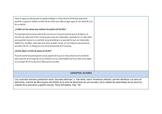 traen su agua ya sea porque sus papás trabajan o no les alcanza el tiempo pues para
ponerle su agua se realiza una lista de los niños que valla a pagar agua se van sacando y se
les va dando.
¿Cuáles son las tareas que realizan los padres de familia?
Por ejemplo aquí en la escuela se les convoca en una junta para lo que es la fajina y al
termino de cada ciclo se les convoca para sacar los materiales y ponerlos en un solo salón
para guardar ya que es un período vacacional largo y se guardan lo que son materiales
didácticos, muebles, todo para que estos queden vacíos, yo me imagino que porque la
escuela a de ser un refugio por eso de la temporada de huracanes.
¿Existe algún comité de apoyo al Jardín?
Pues el comité de participación social, aparte de lo que es mesa directiva el comité de
participación se encarga de ver la infraestructura y necesidades de la escuela, esos papás
se encargan de ver lo que hace falta para la escuela.
CONCEPTOS / AUTORES
Los conocidos estudios posteriores sobre “escuelas efectivas” y, más tarde, sobre “enseñanza efectiva” permite identificar una serie de
elementos, muchos de ellos propios del ámbito de la toma de decisiones de una escuela y de la calidad del aprendizaje de los alumnos.
Calidad de la educación y gestión escolar, Silvia Schmelkes. Pág. 135
 