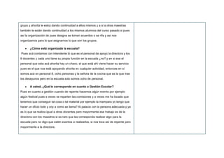 grupo y ahorita le estoy dando continuidad a ellos mismos y a si a otras maestras
también le están dando continuidad a los mismos alumnos del curso pasado si pues
así la organización de pues designa se toman acuerdos o se rifa y así nos
organizamos para lo que asignarnos lo que son los grupos.
¿Cómo está organizada la escuela?
Pues acá contamos con intendente lo que es el personal de apoyo la directora y los
6 docentes y cada uno tiene su propia función en la escuela ¿no? y en si ese el
personal que esta acá ahorita hay un chavo, el que está ahí viene hacer su servicio
pues es el que nos está apoyando ahorita en cualquier actividad, entonces en sí
somos acá en personal 8, ocho personas y la señora de la cocina que es la que trae
los desayunos pero en la escuela solo somos ocho de personal.
A usted, ¿Qué le corresponde en cuanto a Gestión Escolar?
Pues en cuanto a gestión cuando de repente hacemos algún evento por ejemplo
algún festival pues a veces se reparten las comisiones y a veces me ha tocado que
tenemos que conseguir tal cosa o tal material por ejemplo la mampara yo tengo que
hacer un oficio todo y voy a como se llama? Al palacio con la persona adecuada y ya
es lo que se realiza igual a otras docentes pero mayormente ese trabajo es de la
directora con los maestros si es raro que les corresponda realizar algo para la
escuela pero no digo que estén exentos a realizarlos, si nos toca así de repente pero
mayormente a la directora.
 