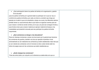 ¿Qué participación tienen los padres de familia en la organización y gestión
de la escuela?
pues los padres de familia por lo general están se participan en lo que es, hay un
comité de los padres de familia y por cada uno tiene su comisión aquí tengo por
ejemplo en el salón lo que es la presidenta y tengo una vocal y los diferentes salones
también tienen su vocal entonces ellos lo que hacen es organizar eventos para así
que si bazar o comida se vende comida y es lo que y es para eso consiguen fondos y
esos fondos sirven para comprar material por ejemplo material de limpieza o las
necesidades que presente la escuela para eso participan los padres de familia
mayormente.
¿Qué comisiones se otorgan a las educadoras?
Pues son diversas comisiones a veces nos toca bueno por lo general aquí tenemos
las comisiones de guardia y también nos toca por ejemplo el periódico mural
semanalmente se van realizando las comisiones ya están establecidas nada más que
se van rotando las comisiones como lo honores la rutina cuidar donde están los
baños los juegos esas son las comisiones que están establecidas ya.
¿Quién designa las comisiones?
Pues eso entre todos y en conjunto con la directora se realiza ella es la que va
 