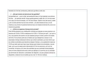 haciendo el rol de las comisiones y ella es la que lleva a cabo eso.
¿De qué manera se estructuran las guardias?
Las guardias son…como te dije, semanalmente ósea a mí por ejemplo una semana
me toca , por ejemplo ahorita tengo guardia general y estén de a mí me toca estar
en la reja a la hora de entrada, a mí me toca timbrar, hasta la hora del recreo y estén
y así a la otra semana me toca otra comisión, a la otra maestra le toca, se van
rotando yo soy tercero A posteriormente le toca a la maestra de tercero B y asi se va
rotando las guardias
¿Cómo se organiza el tiempo de la jornada?
Pues ahorita tenemos una modificación al tiempo por ejemplo el recreo ahorita no lo
hacemos de 10:00 a 10:30 lo realizamos de 10:30 a 11:00 eso por qué?... por qué no
nos, nos pusimos de acuerdo con las maestras porque a veces cuando nos tocaba
de 8:30 a 10 la primera parte de la mañana así que trabajamos a veces no nos
alcanzaba el tiempo entonces le tenían que cortar la actividad y por eso mismo que
se cortaba la actividad pues decidimos alargar el tiempo y nos pasábamos hasta las
10:30 que salen para que haya mayor tiempo para realizar las actividades y ya pss
osea ya lo que se realice pss la bienvenida no? Con los alumnos y ahí van los
momentos de lectura, ahí viene otra actividad que es la actividad central después
viene el recreo después del recreo viene por ejemplo si no termina con su actividad
pss terminarla de reforzarla o actividades de relajación, asi para preparar siempre la
despedida y hasta la hora de salida que es a las 12: 00 de la mañana
 