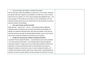 ¿En qué se basan para realizar su itinerario de jornada?
Pss ahí cada quien estén tiene establece su propio ritmo ¿no? Su propio trabajo así
por ejemplo cada quien organiza sus actividades como ellas vean, como el docente
piense que le va a resultar ¿no?, ahí no hay por ejemplo algo establecido para… que
hay que seguir no? Pero pues yo así me baso en lo que voy planeando ¿no? Voy
checando el tiempo igual que en eso mayormente en lo que se planea en lo que me
baso para realizar mis actividades,
¿Con qué recursos cuenta la escuela?
Estén recursos… pues son los… son los… como se llama tenemos diferentes
materiales haya en la dirección que nos sirven para reforzar las actividades, por
ejemplo hay material de educación física, libros haya que también sirven para las
sesiones de lectura, hay estén de material didáctico también, esos son los recursos
que nos sirve, aparte del mobiliario que se tiene aquí en la escuela.
¿Cuáles son las tareas que realizan los padres de familia?
Las tareas? Pues los padres de familia… su principal tarea pues es estar pendiente
¿no? de los alumnos, ellos vienen y como ahorita pudieron observar preguntan
¿dejo tarea maestro? O algo pss es de lo que ellos están pendiente, la tarea no es
para ellos si no para los alumnos pero ellos su principal tarea se los tengo así
recalcado es apoyar a los alumnos en casa, no solo es trabajo del maestro ¿no?
También de los padres de familia, deben poner deben apoyar al aprendizaje de los
alumnos y es eso lo que ellos realizan, eso hacen apoyan a los alumnos a sus hijos
 