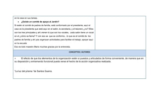 en la casa en sus tareas.
¿Existe un comité de apoyo al Jardín?
Si estén el comité de padres de familia, está conformado por el presidente, aquí el
caso es la presidenta que está aquí en el salón, la secretaria, y el tesorero ¿no? Ellos
son los tres principales y ahí vienen lo que son los vocales, cada salón tiene un vocal
en el ¿cómo se llama? Y con eso se que se conforma…lo que es el comité de los
padres de familia y ahí pss organizan actividades para facilitar el trabajo, apoyar aquí
en la escuela
Eso es todo maestro Mario muchas gracias por la entrevista.
CONCEPTOS / AUTORES
• El efecto de que los elementos de la organización estén si puestos y articulados de forma conveniente, de manera que en
su disposición y entramando funcional pueda verse el hecho de la acción organizativa realizada.
“La luz del prisma “de Santos Guerra.
 