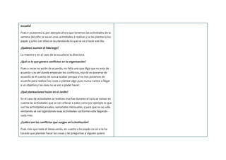 escuela?
Pues e ocasiones si, por ejemplo ahora que tenemos las actividades de la
semana del niño se sacan unas actividades a realizar y se les plantea a los
papás y junto con ellos se va planeando lo que se va a hacer ese día.
¿Quiénes asumen el liderazgo?
La maestra y en el caso de la escuela es la directora.
¿Qué es lo que genera conflictos en la organización?
Pues a veces no están de acuerdo, no falta uno que diga que no esta de
acuerdo y es ahí donde empiezan los conflictos, eso de no ponerse de
acuerdo es el cuento de nunca acabar porque si no nos ponemos de
acuerdo para realizar las cosas o planear algo pues nunca vamos a llegar
a un objetivo y las osas no se van a poder hacer.
¿Qué planeaciones hacen en el Jardín?
En el caso de actividades se realizan muchas durante el ciclo se toman en
cuenta las actividades que se van a llevar a cabo como por ejemplo lo que
son las actividades anuales, semanales mensuales, y para que no se valla
olvidando se van agendando esas actividades conforme valla llegando
cada mes.
¿Cuáles son los conflictos que surgen en la institución?
Pues más que nada el desacuerdo, en cuanto a los papás no sé si te ha
tocado que planean hacer las cosas y les preguntas si alguien quiere
 