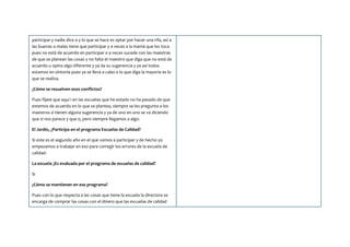 participar y nadie dice o y lo que se hace es optar por hacer una rifa, así a
las buenas o malas tiene que participar y a veces a la mamá que les toca
pues no está de acuerdo en participar o a veces sucede con las maestras
de que se planean las cosas y no falta el maestro que diga que no está de
acuerdo u opina algo diferente y ya da su sugerencia y ya así todos
estamos en sintonía pues ya se lleva a cabo o lo que diga la mayoría es lo
que se realiza.
¿Cómo se resuelven esos conflictos?
Pues fíjate que aquí i en las escuelas que he estado no ha pasado de que
estemos de acuerdo en lo que se plantea, siempre se les pregunta a los
maestros si tienen alguna sugerencia y ya de uno en uno se va diciendo
que si nos parece y que o, pero siempre llegamos a algo.
El Jardín, ¿Participa en el programa Escuelas de Calidad?
Si este es el segundo año en el que vamos a participar y de hecho ya
empezamos a trabajar en eso para corregir los errores de la escuela de
calidad.
La escuela ¿Es evaluada por el programa de escuelas de calidad?
Si
¿Cómo se mantienen en ese programa?
Pues con lo que respecta a las cosas que tiene la escuela la directora se
encarga de comprar las cosas con el dinero que las escuelas de calidad
 