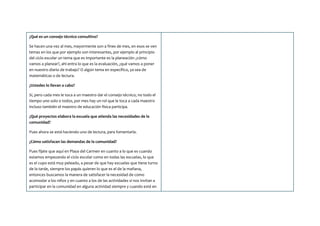 ¿Qué es un consejo técnico consultivo?
Se hacen una vez al mes, mayormente son a fines de mes, en esos se ven
temas en los que por ejemplo son interesantes, por ejemplo al principio
del ciclo escolar un tema que es importante es la planeación ¿cómo
vamos a planear?, ahí entra lo que es la evaluación, ¿qué vamos a poner
en nuestro diario de trabajo? O algún tema en específico, ya sea de
matemáticas o de lectura.
¿Ustedes lo llevan a cabo?
Sí, pero cada mes le toca a un maestro dar el consejo técnico, no todo el
tiempo uno solo o todos, por mes hay un rol que le toca a cada maestro
incluso también el maestro de educación física participa.
¿Qué proyectos elabora la escuela que atienda las necesidades de la
comunidad?
Pues ahora se está haciendo uno de lectura, para fomentarla.
¿Cómo satisfacen las demandas de la comunidad?
Pues fíjate que aquí en Playa del Carmen en cuanto a lo que es cuando
estamos empezando el ciclo escolar como en todas las escuelas, lo que
es el cupo está muy peleado, a pesar de que hay escuelas que tiene turno
de la tarde, siempre los papás quieren lo que es el de la mañana,
entonces buscamos la manera de satisfacer la necesidad de como
acomodar a los niños y en cuanto a los de las actividades si nos invitan a
participar en la comunidad en alguna actividad siempre y cuando esté en
 