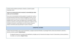 nuestras manos podemos participar y siempre y cuando los papás
respondan a ésta.
¿Cómo es la comunicación entre la escuela y la comunidad para saber
cuáles son las necesidades?
Pues como te mencionaba la semana pasada si te puedes dar cuenta a
escuela está hasta el final de la colonia está pegada al monte y casi no
tenemos acceso a lo que son los vecinos y la barra de la escuela está a
espaldas de las casas y así que nos apoyen por la comunidad, no tanto
aunque si contamos con los apoyos de los papás pero si sabemos cómo
manejarle la situación a cada maestro, eso ya es cuestión de que la
maestra concientice para que participe en cuanto a nosotros.
CONCEPTOS / AUTORES
Existen tareas burocráticas, pero no son las prioritarias, se asignan al personal indicado o se postergan frente a tareas de orientación o atención a
docentes, alumnos y padres. Claudia Romero
- El trabajo del maestro en la escuela es tan absorbente y complejo, que con frecuencia les empuja a recorrer a documentos y lecturas próximas y
vinculadas con la práctica. Huguent Teresa
 