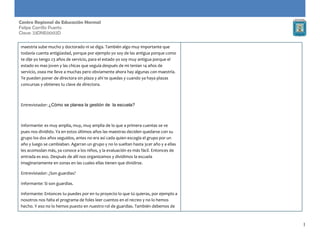 1
Centro Regional de Educación Normal
Felipe Carrillo Puerto
Clave: 23DNE0002D
maestria sube mucho y doctorado ni se diga. También algo muy importante que
todavía cuenta antigüedad, porque por ejemplo yo soy de las antigua porque como
te dije yo tengo 23 años de servicio, para el estado yo soy muy antigua porque el
estado es mas joven y las chicas que seguía después de mi tenían 14 años de
servicio, osea me lleve a muchas pero obviamente ahora hay algunas con maestría.
Te pueden poner de directora sin plaza y ahí te quedas y cuando ya haya plazas
concursas y obtienes tu clave de directora.
Entrevistador: ¿Cómo se planea la gestión de la escuela?
Informante: es muy amplia, muy, muy amplia de lo que a primera cuentas se ve
pues nos dividido. Ya en estos últimos años las maestras deciden quedarse con su
grupo los dos años seguidos, antes no era así cada quien escogía el grupo por un
año y luego se cambiaban. Agarran un grupo y no lo sueltan hasta 3cer año y a ellas
les acomodan más, ya conoce a los niños, y la evaluación es más fácil. Entonces de
entrada es eso. Después de allí nos organizamos y dividimos la escuela
imaginariamente en zonas en las cuales ellas tienen que dividirse.
Entrevistador: ¿Son guardias?
Informante: Si son guardias.
Informante: Entonces tu puedes por en tu proyecto lo que tú quieras, por ejemplo a
nosotros nos falta el programa de foles leer cuentos en el recreo y no lo hemos
hecho. Y eso no lo hemos puesto en nuestro rol de guardias. También debemos de
 