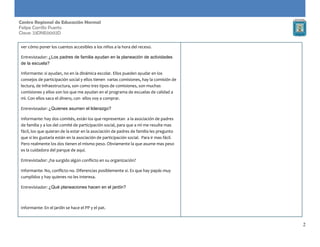 2
Centro Regional de Educación Normal
Felipe Carrillo Puerto
Clave: 23DNE0002D
ver cómo poner los cuentos accesibles a los niños a la hora del receso.
Entrevistador: ¿Los padres de familia ayudan en la planeación de actividades
de la escuela?
Informante: si ayudan, no en la dinámica escolar. Ellos pueden ayudar en los
consejos de participación social y ellos tienen varias comisiones, hay la comisión de
lectura, de infraestructura, son como tres tipos de comisiones, son muchas
comisiones y ellos son los que me ayudan en el programa de escuelas de calidad a
mì. Con ellos saco el dinero, con ellos voy a comprar.
Entrevistador: ¿Quienes asumen el liderazgo?
Informante: hay dos comités, están los que representan a la asociación de padres
de familia y a los del comité de participación social, para que a mi me resulte mas
fácil, los que quieran de la estar en la asociación de padres de familia les pregunto
que si les gustaría están en la asociación de participación social. Para ir mas fácil.
Pero realmente los dos tienen el mismo peso. Obviamente la que asume mas peso
es la cuidadora del parque de aquí.
Entrevistador: ¿ha surgido algún conflicto en su organización?
Informante: No, conflicto no. Diferencias posiblemente si. Es que hay papás muy
cumplidos y hay quienes no les interesa.
Entrevistador: ¿Qué planeaciones hacen en el jardín?
Informante: En el jardín se hace el PP y el pat.
 