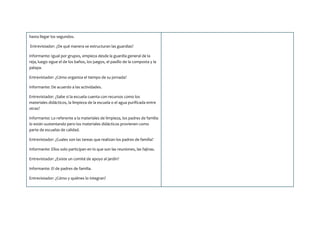 hasta llegar los segundos.
Entrevistador: ¿De qué manera se estructuran las guardias?
Informante: Igual por grupos, empieza desde la guardia general de la
reja, luego sigue el de los baños, los juegos, el pasillo de la composta y la
palapa.
Entrevistador: ¿Cómo organiza el tiempo de su jornada?
Informante: De acuerdo a las actividades.
Entrevistador: ¿Sabe si la escuela cuenta con recursos como los
materiales didácticos, la limpieza de la escuela o el agua purificada entre
otras?
Informante: Lo referente a la materiales de limpieza, los padres de familia
lo están sustentando pero los materiales didácticos provienen como
parte de escuelas de calidad.
Entrevistador: ¿Cuales son las tareas que realizan los padres de familia?
Informante: Ellos solo participan en lo que son las reuniones, las fajinas.
Entrevistador: ¿Existe un comité de apoyo al jardín?
Informante: El de padres de familia.
Entrevistador: ¿Cómo y quiénes lo integran?
 