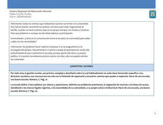 5
Centro Regional de Educación Normal
Felipe Carrillo Puerto
Clave: 23DNE0002D
Informante: todos los eventos que realizamos nosotros se invitan a la comunidad.
Nos hemos estado reuniendo los jardines cercanos para estar organizando el
desfile. Cuando se hacen eventos aquí en el parque siempre nos invitan a nosotros.
Para que podamos ir aunque sea de observadores o participando.
Entrevistador: ¿Cómo es la comunicación entre la escuela y la comunidad para saber
cuáles son las necesidades?
Informante: No podemos hacer nada en el parque si no le preguntamos a la
encargada del parque. Ella pertenece a nuestro consejo de participación social, ella
está enterada de que si pintamos la escuela, porque aparte ella tiene un puesto
político. Si nosotros necesitamos pintura vamos con ella y ella nos puede solicitar
los materiales.
CONCEPTOS / AUTORES
Por todo esto, la gestión escolar, esa práctica compleja y desafiante sobre la cual habitualmente no suele darse formación específica a los
directivos escolares, nos convoca una vez más con la intención de repensarla y encontrar caminos que ayuden a mejorarla. Hacer de una escuela,
una buena escuela. Romero, C. Pág. 10
La escuela define y hace públicos sus valores y aspiraciones, delimita sus problemas prioritarios, la asignación de recursos y las líneas de accion,
atendiendo a los marcos legales vigentes, a las necesidades de su comunidad y a su propia cultura institucional. Hacer de una escuela, una buena
escuela. Romero, C. Pág. 29.
 