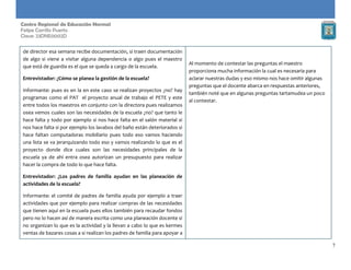 7
Centro Regional de Educación Normal
Felipe Carrillo Puerto
Clave: 23DNE0002D
de director esa semana recibe documentación, si traen documentación
de algo si viene a visitar alguna dependencia o algo pues el maestro
que está de guardia es el que se queda a cargo de la escuela.
Entrevistador: ¿Cómo se planea la gestión de la escuela?
Informante: pues es en la en este caso se realizan proyectos ¿no? hay
programas como el PAT el proyecto anual de trabajo el PETE y este
entre todos los maestros en conjunto con la directora pues realizamos
osea vemos cuales son las necesidades de la escuela ¿no? que tanto le
hace falta y todo por ejemplo si nos hace falta en el salón material si
nos hace falta si por ejemplo los lavabos del baño están deteriorados si
hace faltan computadoras mobiliario pues todo eso vamos haciendo
una lista se va jerarquizando todo eso y vamos realizando lo que es el
proyecto donde dice cuales son las necesidades principales de la
escuela ya de ahí entra osea autorizan un presupuesto para realizar
hacer la compra de todo lo que hace falta.
Entrevistador: ¿Los padres de familia ayudan en las planeación de
actividades de la escuela?
Informante: el comité de padres de familia ayuda por ejemplo a traer
actividades que por ejemplo para realizar compras de las necesidades
que tienen aquí en la escuela pues ellos también para recaudar fondos
pero no lo hacen así de manera escrita como una planeación docente si
no organizan lo que es la actividad y la llevan a cabo lo que es kermes
ventas de bazares cosas a si realizan los padres de familia para apoyar a
Al momento de contestar las preguntas el maestro
proporciona mucha información la cual es necesaria para
aclarar nuestras dudas y eso mismo nos hace omitir algunas
preguntas que el docente abarca en respuestas anteriores,
también noté que en algunas preguntas tartamudea un poco
al contestar.
 