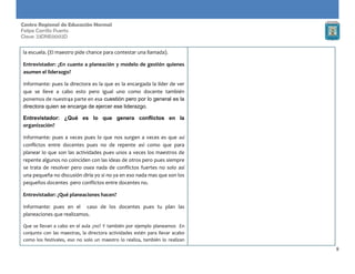 8
Centro Regional de Educación Normal
Felipe Carrillo Puerto
Clave: 23DNE0002D
la escuela. (El maestro pide chance para contestar una llamada).
Entrevistador: ¿En cuanto a planeación y modelo de gestión quienes
asumen el liderazgo?
Informante: pues la directora es la que es la encargada la líder de ver
que se lleve a cabo esto pero igual uno como docente también
ponemos de nuestr4a parte en esa cuestión pero por lo general es la
directora quien se encarga de ejercer ese liderazgo.
Entrevistador: ¿Qué es lo que genera conflictos en la
organización?
Informante: pues a veces pues lo que nos surgen a veces es que así
conflictos entre docentes pues no de repente así como que para
planear lo que son las actividades pues unos a veces los maestros de
repente algunos no coinciden con las ideas de otros pero pues siempre
se trata de resolver pero osea nada de conflictos fuertes no solo así
una pequeña no discusión diría yo si no ya en eso nada mas que son los
pequeños docentes pero conflictos entre docentes no.
Entrevistador: ¿Qué planeaciones hacen?
Informante: pues en el caso de los docentes pues tu plan las
planeaciones que realizamos.
Que se llevan a cabo en el aula ¿no? Y también por ejemplo planeamos En
conjunto con las maestras, la directora actividades estén para llevar acabo
como los festivales, eso no solo un maestro lo realiza, también lo realizan
 