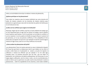 9
Centro Regional de Educación Normal
Felipe Carrillo Puerto
Clave: 23DNE0002D
todos y así actividades de ese tipo se realizan a manera de planeación,
¿Quiénes participan en las planeaciones?
Pues todos los maestros osea de manera individual sea como docente ahí
estén, de manera conjunta con los docentes de manera colectiva pues
planeamos en general pues osea solo los docentes los padres de familia pues
no se involucran en eso.
¿Cuáles son los conflictos que surgen en la institución?
Nada jeje, ningún tipo de conflicto, aquí hay un buen ambiente de trabajo que
es muy importante para, es algo que nos ayuda a el trabajo a que la relación
entre maestros sean buenas y no en lo personal, no he tenido un conflicto ni
con las maestras ni con los padres de familia eso igual influye el carácter de
las personas, yo no soy una persona conflictiva, ni mis compañeras lo han
observado, de repente una que otra si por ejemplo no esté de acuerdo alguna
maestra en algo lo dice, osea no no no hay conflictos en la escuela
¿Cómo evalúan las planeaciones del jardín?
¿Las planeaciones? Pues de manera personal yo osea mi planeación después
de lo que hay que hacer su trabajo pues todo lo que trabajo con los niños lo
evalúa a ellos hasta en mi planeación no evaluó y así pero de repente si
reflexiono a manera de reflexión que por ejemplo si no me salió algo
chíspales pues a la próxima procurare que sea mas.. que sea mejor mi
planeación, con la directora nos pide las planeaciones, las firmas pero no nos
asigna alguna calificación, solo las revisa y todo y nos da recomendaciones,
todo lo mismo que la supervisora nos pide nuestra documentación nuestros
planeaciones… estén los expedientes de los alumnos, como todos también
 