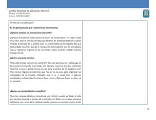 10
Centro Regional de Educación Normal
Felipe Carrillo Puerto
Clave: 23DNE0002D
no nos da una calificación
En las planeaciones que realizan todos los maestros
¿Quiénes evalúan las planeaciones del jardín?
¿Quiénes lo evalúan? Pues nosotros a través de comentarios “no pues te salió
muy bien, estuvo bien la actividad que hicimos así estén por ejemplo cuando
hicimos la semana de la ciencia pues los comentarios de la maestra dijo que
todo estaba muy bien que de la conducción del programa que de actividades
que se realizaron el gusto es de esa manera como evalúan también nuestro
trabajo del día.
¿Qué es una junta técnica?
Una junta técnica es como su nombre lo dice una junta que se realiza aquí en
la escuela terminando la jornada, por ejemplo nosotros los días miércoles
tenemos lo que es junta técnica, eso es para acuerdos de los maestros ¿no?
Para revisar algunos pendientes que hay en la escuela, para organizar las
actividades de la escuela, festivales que si va a hacer esto o algunas
actividades, en las juntas técnicas se lleva como se llama se llevan a cabo y ya
es semanal
¿Qué es un consejo técnico consultivo?
Pues los consejos técnicos consultivos son mmmm cuando se llevan a cabo
por ejemplo durante el tiempo de la jornada ¿no? Estén en ese caso nosotros
retiramos a las 10:00 de la mañana cuando tenemos un consejo técnico estén
 