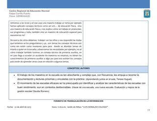 11
Centro Regional de Educación Normal
Felipe Carrillo Puerto
Clave: 23DNE0002D
retiramos a las 10:00 y en ese caso una maestra trabaja un tema por ejemplo
hemos aplicado consejos técnicos como am em… de educación física, vino
una maestra de educación física y nos explico cómo se trabaja en preescolar,
sus programas y todo, también vino un maestro de educación especial para
asesorarnos no?
De acerca de cómo debemos trabajar con los niños y nos respondió las dudas
que teníamos se los preguntamos y ya , son temas los consejos técnicos son
como em estén como reuniones para para donde se abordan temas de
interés a quien en la escuela y observamos las necesidades por ejemplo, no sé
cómo trabajar también tuvimos un consejo técnico de primeros auxilios, en
mi caso llega a suceder un accidente los maestros no estamos, no tienen los
conocimientos de primeros auxilios o algo pss para eso existen los consejos
para estén de aprender otras cosas en relación a algunos temas.
CONCEPTOS / AUTORES
El trabajo de los maestros en la escuela es tan absorbente y complejo que, con frecuencia, les empuja a recorrer la
documentación y lecturas próximas y vinculadas con la práctica. (Aprendiendo juntos en el aula, Teresa Huguet).
El movimiento de las escuelas eficaces se ha preocupado por identificar y analizar las características de las escuelas con
buen rendimiento, aun en contextos desfavorables. (Hacer de una escuela, una nueva escuela. Evaluación y mejora de la
gestión escolar Claudia Romero)
FORMATO DE TRIANGULACIÓN DE LA INFORMACION
Fecha: 22 de abril de 2013 Hora: 11:26 a.m. Jardín de Niños: “LUIS DONALDO COLOSIO”
 