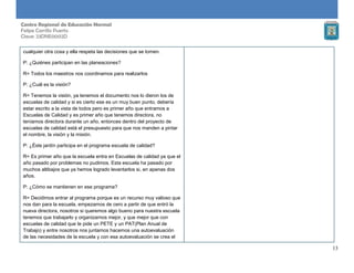 13
Centro Regional de Educación Normal
Felipe Carrillo Puerto
Clave: 23DNE0002D
cualquier otra cosa y ella respeta las decisiones que se tomen.
P: ¿Quiénes participan en las planeaciones?
R= Todos los maestros nos coordinamos para realizarlos
P: ¿Cuál es la visión?
R= Tenemos la visión, ya tenemos el documento nos lo dieron los de
escuelas de calidad y si es cierto ese es un muy buen punto, debería
estar escrito a la vista de todos pero es primer año que entramos a
Escuelas de Calidad y es primer año que tenemos directora, no
teníamos directora durante un año, entonces dentro del proyecto de
escuelas de calidad está el presupuesto para que nos manden a pintar
el nombre, la visión y la misión.
P: ¿Éste jardín participa en el programa escuela de calidad?
R= Es primer año que la escuela entra en Escuelas de calidad ya que el
año pasado por problemas no pudimos. Esta escuela ha pasado por
muchos altibajos que ya hemos logrado levantarlos si, en apenas dos
años.
P: ¿Cómo se mantienen en ese programa?
R= Decidimos entrar al programa porque es un recurso muy valioso que
nos dan para la escuela, empezamos de cero a partir de que entró la
nueva directora, nosotros si queremos algo bueno para nuestra escuela
tenemos que trabajarlo y organizarnos mejor, y que mejor que con
escuelas de calidad que te pide un PETE y un PAT(Plan Anual de
Trabajo) y entre nosotros nos juntamos hacemos una autoevaluación
de las necesidades de la escuela y con esa autoevaluación se crea el
 