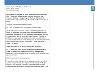 17
Centro Regional de Educación Normal
Felipe Carrillo Puerto
Clave: 23DNE0002D
democrática con las ideas de todas, respetar y no eliminar ninguna
idea. Por ejemplo la Maestra Jafet que viaja diario pues nos
dividimos el trabajo y ella por lo general le toca elaboración de
materiales o cualquier otra cosa y ella respeta las decisiones que se
tomen.
¿Quienes participan en las planeaciones?
R= Todos los maestros nos coordinamos para realizarlos
¿Cuál es la visión? Tenemos nuestro, si de hecho ya tenemos la
visión, ya tenemos el documento nos lo dieron los de escuelas de
calidad y si cierto ese es un muy buen punto, debería estar escrito a
la vista de todos pero es primer año que entramos a Escuelas de
Calidad y de igual que tenemos directora, no teníamos directora
durante un año, entonces dentro del proyecto de escuelas de calidad
está el presupuesto para que nos manden a pintar el Nombre, La
Visión y La Misión
¿Éste jardín participa en el programa escuela de calidad?
R= Es primer año que la escuela entra en Escuelas de calidad ya
que el año pasado por problemas no pudimos. Esta escuela a
pasado por muchos altibajos que ya hemos logrado levantarlos si, en
apenas dos años
¿Cómo se mantienen en ese programa?
R=decidimos entrar al programa porque es un recurso muy valioso
que nos dan para la escuela, empezamos de cero a partir de que
entro la nueva directora, nosotros si queremos algo bueno para
nuestra escuela tenemos que trabajarlo y organizarnos mejor, y que
 