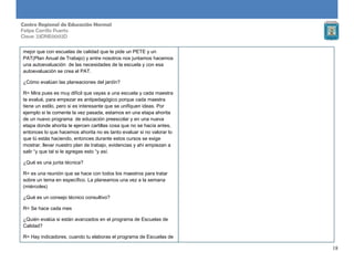 18
Centro Regional de Educación Normal
Felipe Carrillo Puerto
Clave: 23DNE0002D
mejor que con escuelas de calidad que te pide un PETE y un
PAT(Plan Anual de Trabajo) y entre nosotros nos juntamos hacemos
una autoevaluación de las necesidades de la escuela y con esa
autoevaluación se crea el PAT.
¿Cómo evalúan las planeaciones del jardín?
R= Mira pues es muy difícil que vayas a una escuela y cada maestra
te evalué, para empezar es antipedagógico porque cada maestra
tiene un estilo, pero si es interesante que se unifiquen ideas. Por
ejemplo si te comente la vez pasada, estamos en una etapa ahorita
de un nuevo programa de educación preescolar y en una nueva
etapa donde ahorita te ejercen cartillas cosa que no se hacía antes,
entonces lo que hacemos ahorita no es tanto evaluar si no valorar lo
que tú estás haciendo, entonces durante estos cursos se exige
mostrar, llevar nuestro plan de trabajo, evidencias y ahí empiezan a
salir “y que tal si le agregas esto “y así.
¿Qué es una junta técnica?
R= es una reunión que se hace con todos los maestros para tratar
sobre un tema en específico. La planeamos una vez a la semana
(miércoles)
¿Qué es un consejo técnico consultivo?
R= Se hace cada mes
¿Quién evalúa si están avanzados en el programa de Escuelas de
Calidad?
R= Hay indicadores, cuando tu elaboras el programa de Escuelas de
 