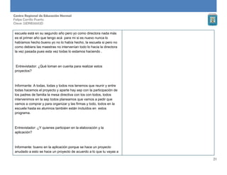 21
Centro Regional de Educación Normal
Felipe Carrillo Puerto
Clave: 23DNE0002D
escuela está en su segundo año pero yo como directora nada más
es el primer año que tengo acá para mi si es nuevo nunca lo
habíamos hecho bueno yo no lo había hecho, la escuela si pero no
como debiera las maestras no intervenían todo lo hacia la directora
la vez pasada pues esta vez todas lo estamos haciendo .
Entrevistador: ¿Qué toman en cuenta para realizar estos
proyectos?
Informante: A todas, todas y todos nos tenemos que reunir y entre
todas hacemos el proyecto y aparte hay sep con la participación de
los padres de familia la mesa directiva con los con todos, todos
intervenimos en la sep todos planeamos que vamos a pedir que
vamos a comprar y para organizar y las firmas y todo, todos en la
escuela hasta ex alumnos también están incluidos en estos
programa.
Entrevistador: ¿Y quienes participan en la elaboración y la
aplicación?
Informante: bueno en la aplicación porque se hace un proyecto
anudado a esto se hace un proyecto de acuerdo a lo que tu vayas a
 