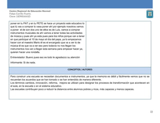 22
Centro Regional de Educación Normal
Felipe Carrillo Puerto
Clave: 23DNE0002D
poner en tu PAT y en tu PETE se hace un proyecto este educativo lo
que tú vas a comprar lo vasa poner ahí por ejemplo nosotros vamos
a poner el de son dos uno de ellos es de Luis, vamos a comprar
instrumentos musicales de ahí vamos a tener todas las actividades
de música y pues ahí ya esta pues para los niños porque van a tener
en que participar el 10 de mayo el día del papa, ya lo empezamos
hacer con el maestro Mario él es el encargado que va a ver lo de
música él es que va a ver eso pero todavía no nos llegan los
instrumentos nos van a llegar esta semana para empezar hacer ya,
quieren hacer una rondalla.
Entrevistador: Bueno pues eso es todo le agradezco su atención
Informante: Si de nada.
CONCEPTOS / AUTORES
Para construir una escuela se necesitan documentos e instrumentos, ya que la memoria es débil y fácilmente vemos que no se
recuerdan los acuerdos que se han tomado o se han entendido de manera diferente.
Los términos cambios, innovación, reforma, mejora se utilizan para designar los procesos de transformación que acontecen en
el aula, en la escuela o en el sistema educativo.
Las escuelas contribuyen poco a reducir la distancia entre alumnos pobres y ricos, más capaces y menos capaces.
 