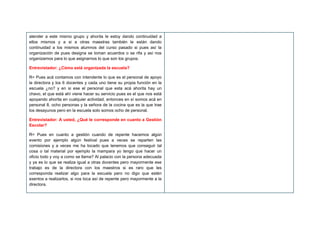 atender a este mismo grupo y ahorita le estoy dando continuidad a
ellos mismos y a si a otras maestras también le están dando
continuidad a los mismos alumnos del curso pasado si pues así la
organización de pues designa se toman acuerdos o se rifa y así nos
organizamos para lo que asignarnos lo que son los grupos.
Entrevistador: ¿Cómo está organizada la escuela?
R= Pues acá contamos con intendente lo que es el personal de apoyo
la directora y los 6 docentes y cada uno tiene su propia función en la
escuela ¿no? y en si ese el personal que esta acá ahorita hay un
chavo, el que está ahí viene hacer su servicio pues es el que nos está
apoyando ahorita en cualquier actividad, entonces en sí somos acá en
personal 8, ocho personas y la señora de la cocina que es la que trae
los desayunos pero en la escuela solo somos ocho de personal.
Entrevistador: A usted, ¿Qué le corresponde en cuanto a Gestión
Escolar?
R= Pues en cuanto a gestión cuando de repente hacemos algún
evento por ejemplo algún festival pues a veces se reparten las
comisiones y a veces me ha tocado que tenemos que conseguir tal
cosa o tal material por ejemplo la mampara yo tengo que hacer un
oficio todo y voy a como se llama? Al palacio con la persona adecuada
y ya es lo que se realiza igual a otras docentes pero mayormente ese
trabajo es de la directora con los maestros si es raro que les
corresponda realizar algo para la escuela pero no digo que estén
exentos a realizarlos, si nos toca así de repente pero mayormente a la
directora.
 