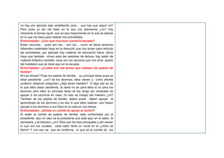 no hay por ejemplo algo establecido para… que hay que seguir no?
Pero pues yo así me baso en lo que voy planeando ¿no? Voy
checando el tiempo igual que en eso mayormente en lo que se planea
en lo que me baso para realizar mis actividades,
Entrevistador: ¿Con qué recursos cuenta la escuela?
Estén recursos… pues son los… son los… como se llama tenemos
diferentes materiales haya en la dirección que nos sirven para reforzar
las actividades, por ejemplo hay material de educación física, libros
haya que también sirven para las sesiones de lectura, hay estén de
material didáctico también, esos son los recursos que nos sirve, aparte
del mobiliario que se tiene aquí en la escuela.
Entrevistador: ¿Cuáles son las tareas que realizan los padres de
familia?
R=Las tareas? Pues los padres de familia… su principal tarea pues es
estar pendiente ¿no? de los alumnos, ellos vienen y como ahorita
pudieron observar preguntan ¿dejo tarea maestro? O algo pss es de
lo que ellos estan pendiente, la tarea no es para ellos si no para los
alumnos pero ellos su principal tarea se los tengo así recalcado es
apoyar a los alumnos en casa, no solo es trabajo del maestro ¿no?
También de los padres de familia, deben poner deben apoyar al
aprendizaje de los alumnos y es eso lo que ellos realizan, eso hacen
apoyan a los alumnos a sus hijos en la casa en sus tareas.
Entrevistador: ¿Existe un comité de apoyo al Jardín?
Si estén el comité de padres de familia, está conformado por el
presidente, aquí el caso es la presidenta que está aquí en el salón, la
secretaria, y el tesorero ¿no? Ellos son los tres principales y ahí vienen
lo que son los vocales, cada salón tiene un vocal en el ¿cómo se
llama? Y con eso se que se conforma…lo que es el comité de los
 