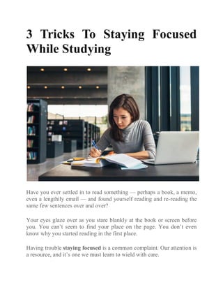3 Tricks To Staying Focused
While Studying
Have you ever settled in to read something — perhaps a book, a memo,
even a lengthily email — and found yourself reading and re-reading the
same few sentences over and over?
Your eyes glaze over as you stare blankly at the book or screen before
you. You can’t seem to find your place on the page. You don’t even
know why you started reading in the first place.
Having trouble staying focused is a common complaint. Our attention is
a resource, and it’s one we must learn to wield with care.
 
