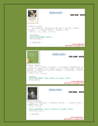 PEDIR COMO :
200 GIO 4953
Giovetti, Paola
Los ángeles : mensajeros de ayer y de hoy / Paola
Giovetti . -- Buenos Aires : Planeta, 1995
236 p. : il., fot. ; 23 cm.
SECUNDARIO
SOCIO BIBLIOTECA (2015)
950-742-644-2
1. RELIGION.
SOCIO BIBLIOTECA
DONACION 04 setiembre 2015
PEDIR COMO :
150 JOH 4954
Johnson, Spencer
Quién se ha llevado mi queso? : una manera sorprendente de
afrontar el cambio en el trabajo y en la vida privada / Spencer
Johnson , traducido por José M. Pomares. -- Barcelona : Círculo
de Lectores, 1998
124 p. : il. ; 21 cm.
PRIMARIO
SOCIO BIBLIOTECA Pablo Flores (5º grado) (2015)
84-226-7842-X
SOCIO BIBLIOTECA
DONACION 18 setiembre 2015
PEDIR COMO :
240 BUL 4955
Bullón, Alejandro
Señales de esperanza / Alejandro Bullón . -- Buenos Aires :
Sudamericana, 2008
140 p. : 20 cm.
SOCIO BIBLIOTECA Enzo A. Brantiz (6º grado) (2015)
978-987-567-459-2
1. RELIGION.
SOCIO BIBLIOTECA
DONACION 25 setiembre 2015
 