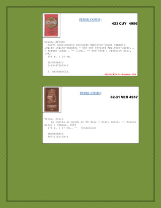 PEDIR COMO :
423 CUY 4956
Cuyás, Arturo
Nuevo diccionario revisado Appleton-Cuyás español-
inglés inglés-español = The new revised Appleton-Cuyás...
/ Arturo Cuyás . -- 2.ed.. -- New York : Prentice Hall,
1982
306 p. : 18 cm.
SECUNDARIO
0-13-472820-3
1. REFERENCIA.
DONACION 01 diciembre 2015
1. LITERATURA.
DONACION 05 junio 2015
PEDIR COMO :
82-31 VER 4957
Verne, Julio
La vuelta al mundo en 80 días / Julio Verne. -- Buenos
Aires : Yammal, 2004
176 p. : 17 cm.. -- (Clásicos)
SECUNDARIO
987-1160-28-3
1. LITERATURA.
DONACION 01 diciembre 2015
 
