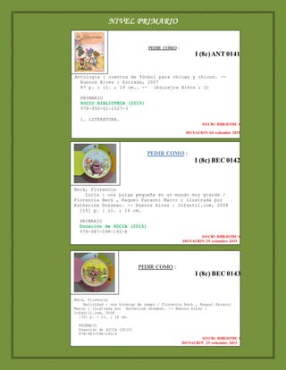 NIVEL PRIMARIO
PEDIR COMO :
I (8c) BEC 0143
Beck, Florencia
Natividad : una hormiga de campo / Florencia Beck , Raquel Faraoni
Marro ; ilustrada por Katherine Dossman. -- Buenos Aires :
Infantil.com, 2008
[10] p. : il. ; 16 cm.
PRIMARIO
Donación de SOCIA (2015)
978-987-598-195-9
SOCIO BIBLIOTECA
DONACION 25 setiembre 2015
PEDIR COMO :
I (8c)ANT 0141
Antología : cuentos de fútbol para chicas y chicos. --
Buenos Aires : Estrada, 2007
87 p. : il. ; 19 cm.. -- (Azulejos Niños ; 2)
PRIMARIO
SOCIO BIBLIOTECA (2015)
978-950-01-1027-3
1. LITERATURA.
SOCIO BIBLIOTECA
DONACION 04 setiembre 2015
PEDIR COMO :
I (8c) BEC 0142
Beck, Florencia
Lucía : una pulga pequeña en un mundo muy grande /
Florencia Beck , Raquel Faraoni Marro ; ilustrada por
Katherine Dossman. -- Buenos Aires : Infantil.com, 2008
[10] p. : il. ; 16 cm.
PRIMARIO
Donación de SOCIA (2015)
978-987-598-192-8
SOCIO BIBLIOTECA
DONACION 25 setiembre 2015
 
