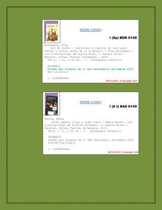 PEDIR COMO :
I (8p) BOR 0148
Bornemann, Elsa
Sol de noche : (canciones y cuentos de cuna para
cantar y contar antes de ir a dormir) / Elsa Bornemann ,
con ilustraciones de Carlos Nine. -- Buenos Aires :
Aguilar, Altea, Taurus, Alfaguara , 2010
106 p. : il. ; 20 cm.. -- (Alfaguara infantil)
PRIMARIO
Donado por alumnos de 3º año Secundario diciembre 2015
987-04-0433-2
1. LITERATURA.
DONACION 01 diciembre 2015
PEDIR COMO :
I (8 t) BAS 0149
Basch, Adela
Colón agarra viaje a toda costa / Adela Basch , con
ilustraciones de Ricardo Fuhrmann. -- Buenos Aires :
Aguilar, Altea, Taurus, Alfaguara, 2011
89 p. : il. ; 20 cm.. -- (Alfaguara Infantil)
PRIMARIO
Donado por alumnos de 3º año Secundario diciembre 2015
978-987-04-0188-9
1. LITERATURA.
DONACION 01 diciembre 2015
 