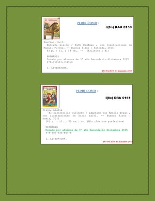 PEDIR COMO :
I(8n) KAU 0150
Kaufman, Ruth
Extraña misión / Ruth Kaufman , con ilustraciones de
Manuel Purdia. -- Buenos Aires : Estrada, 2011
63 p. : il. ; 19 cm.. -- (Azulejos ; 41)
PRIMARIO
Donado por alumnos de 3º año Secundario diciembre 2015
978-950-01-1345-8
1. LITERATURA.
DONACION 01 diciembre 2015
PEDIR COMO :
I(8c) DRA 0151
Drago, Amalia
El sascrecillo valiente / adaptado por Amalia Drago ,
con ilustraciones de Darío Salvi. -- Buenos Aires :
Mawis, 2011
[8] p. : il. ; 20 cm.. -- (Mis clásicos preferidos)
PRIMARIO
Donado por alumnos de 3º año Secundario diciembre 2015
978-987-586-407-8
1. LITERATURA.
DONACION 01 diciembre 2015
 