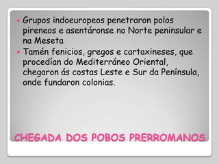  Grupos indoeuropeos penetraron polos
  pireneos e asentáronse no Norte peninsular e
  na Meseta
 Tamén fenicios, gregos e cartaxineses, que
  procedían do Mediterráneo Oriental,
  chegaron ás costas Leste e Sur da Península,
  onde fundaron colonias.




CHEGADA DOS POBOS PRERROMANOS
 