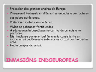    Procedían das grandes chairas de Europa.
   Chegaron á Península en diferentes ondadas e contactaron
    cos pobos autóctonos.
   Coñecían a metalurxia do ferro.
 Vivían en poboados fortificados
 A súa economía baseábase no cultivo de cereais e no
  pastoreo.
 Distinguíanse por un ritual funerario consistente en
  incinerar os cadáveres e soterrar as cinzas dentro dunha
  urna.
 Había campos de urnas.




INVASIÓNS INDOEUROPEAS
 