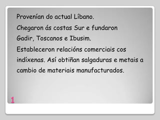 Provenían do actual Líbano.
    Chegaron ás costas Sur e fundaron
    Gadir, Toscanos e Ibusim.
    Estableceron relacións comerciais cos
    indíxenas. Así obtiñan salgaduras e metais a
    cambio de materiais manufacturados.



1
 